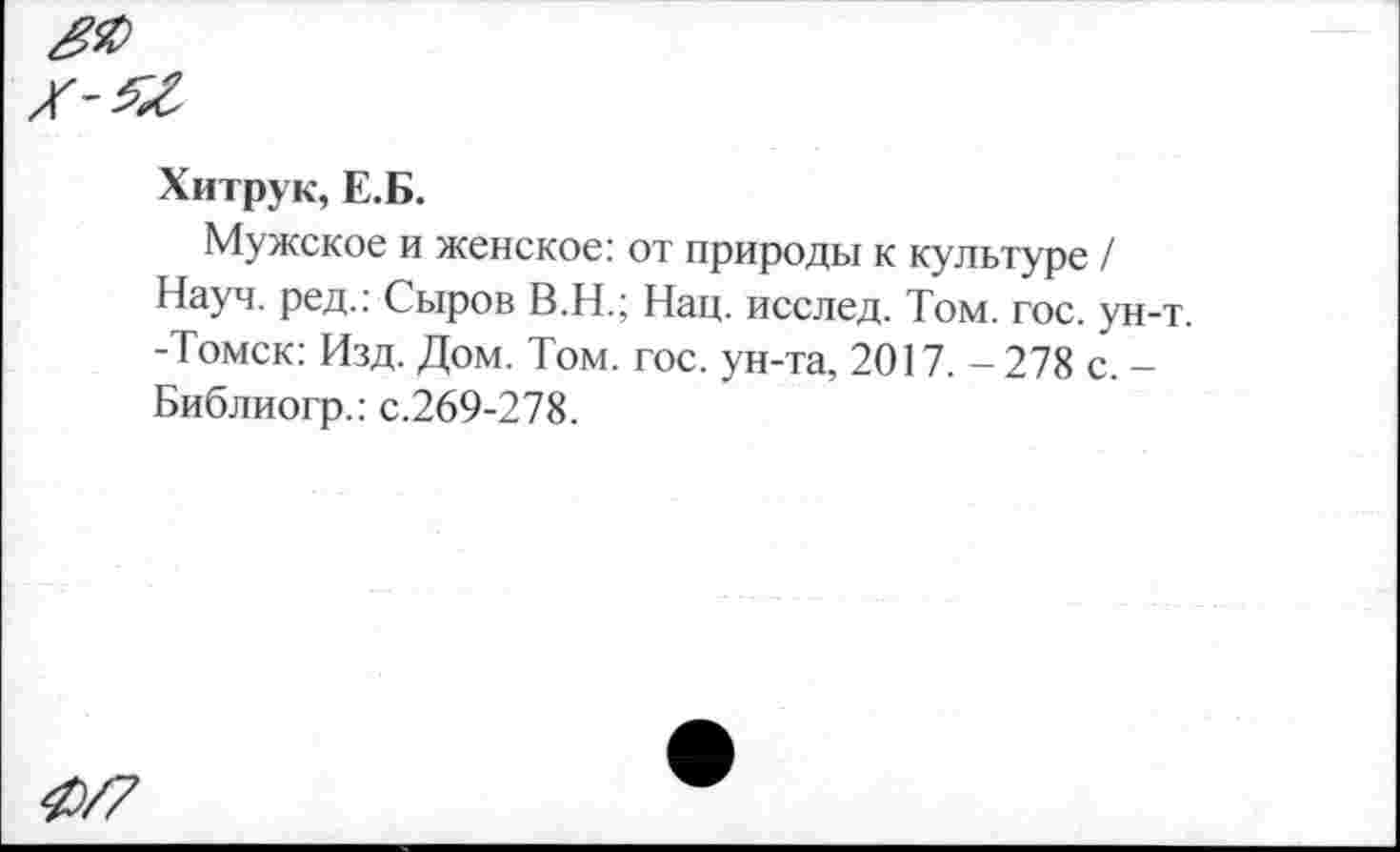 ﻿Хитрук, Е.Б.
Мужское и женское: от природы к культуре / Науч, ред.: Сыров В.Н.; Нац. исслед. Том. гос. ун-т. -Томск: Изд. Дом. Том. гос. ун-та, 2017. - 278 с. -Библиогр.: с.269-278.